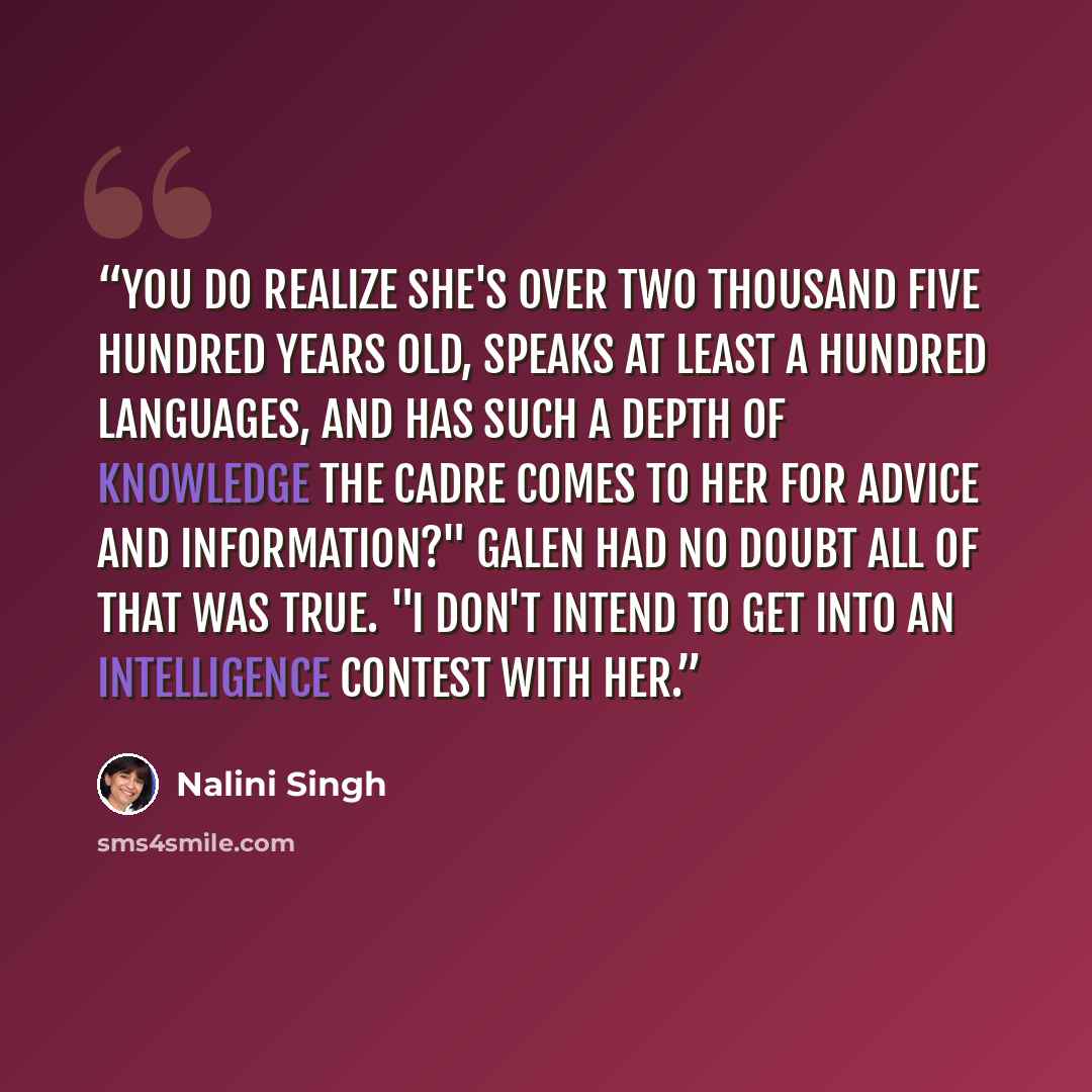 “You do realize she's over two thousand five hundred years old, speaks at least a hundred languages, and has such a depth of knowledge the Cadre comes to her for advice and information?" Galen had no doubt all of that was true. "I don't intend to get into an intelligence contest with her.” quote by Nalini Singh
