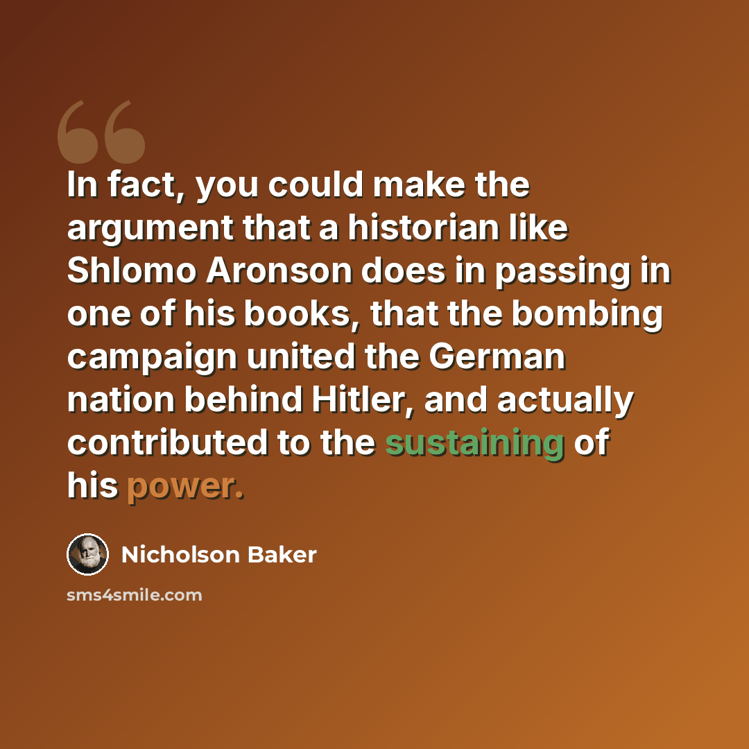 “In fact, you could make the argument that a historian like Shlomo Aronson does in passing in one of his books, that the bombing campaign united the German nation behind Hitler, and actually contributed to the sustaining of his power.” quote by Nicholson Baker