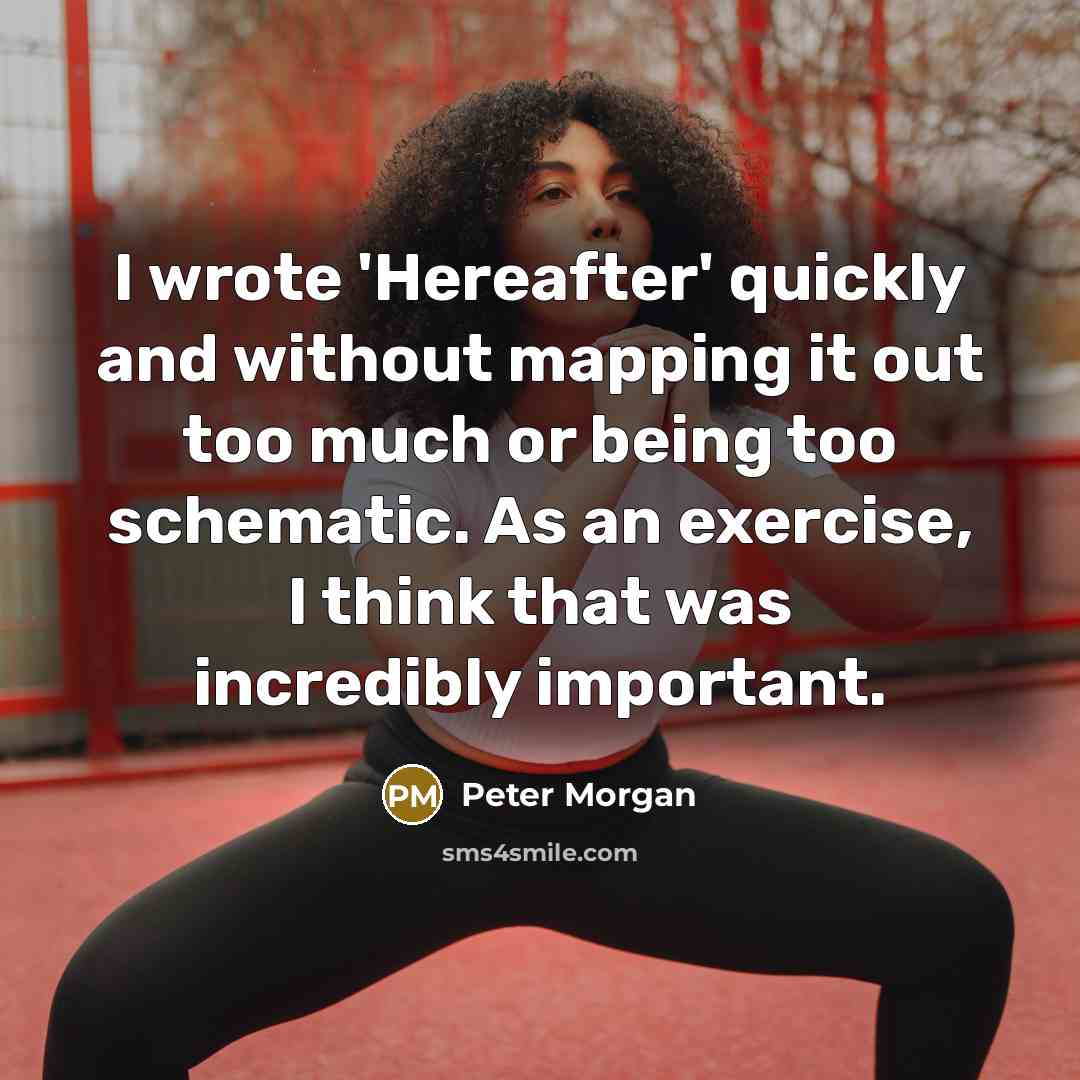 “I wrote 'Hereafter' quickly and without mapping it out too much or being too schematic. As an exercise, I think that was incredibly important.” quote by Peter Morgan