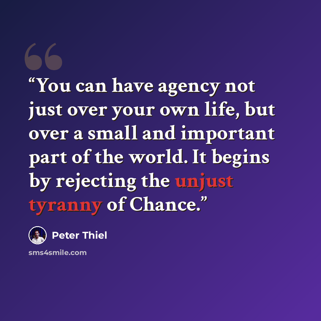 “You can have agency not just over your own life, but over a small and important part of the world. It begins by rejecting the unjust tyranny of Chance.” quote by Peter Thiel