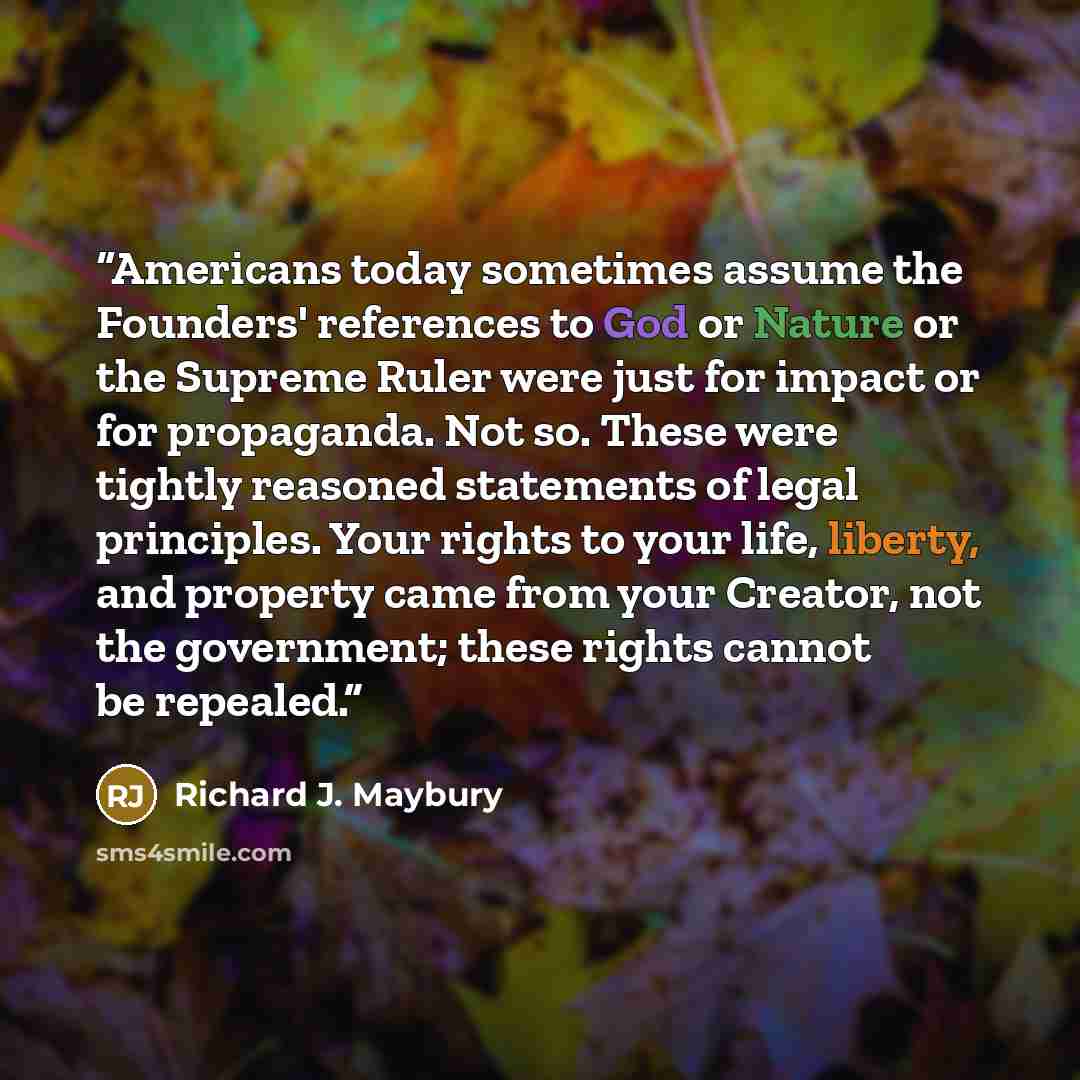“Americans today sometimes assume the Founders' references to God or Nature or the Supreme Ruler were just for impact or for propaganda. Not so. These were tightly reasoned statements of legal principles. Your rights to your life, liberty, and property came from your Creator, not the government…” quote by Richard J. Maybury