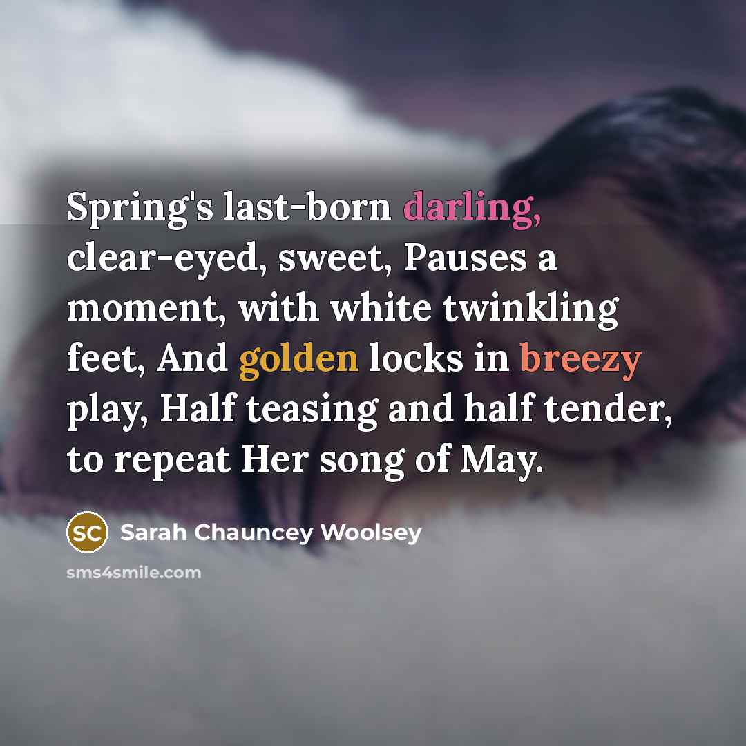 “Spring's last-born darling, clear-eyed, sweet, Pauses a moment, with white twinkling feet, And golden locks in breezy play, Half teasing and half tender, to repeat Her song of May.” quote by Sarah Chauncey Woolsey