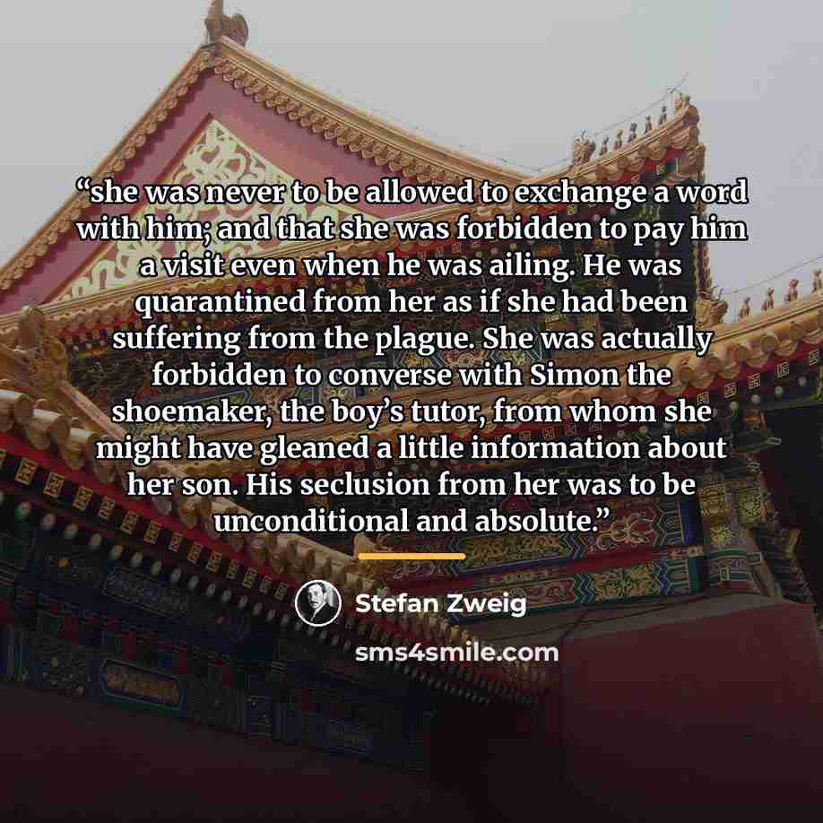 “she was never to be allowed to exchange a word with him; and that she was forbidden to pay him a visit even when he was ailing. He was quarantined from her as if she had been suffering from the plague. She was actually forbidden to converse with Simon the shoemaker, the boy’s tutor, from whom she…” quote by Stefan Zweig
