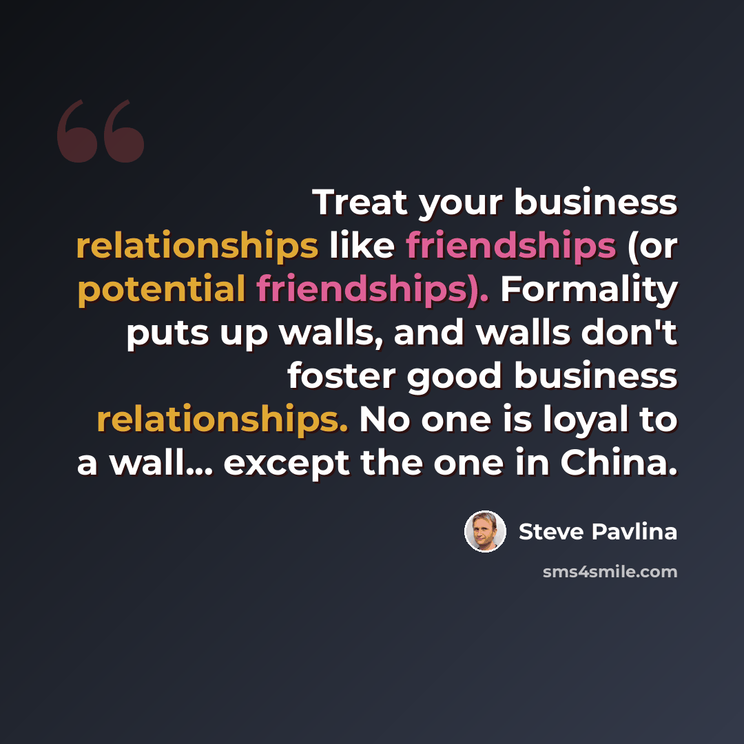 “Treat your business relationships like friendships (or potential friendships). Formality puts up walls, and walls don't foster good business relationships. No one is loyal to a wall... except the one in China.” quote by Steve Pavlina