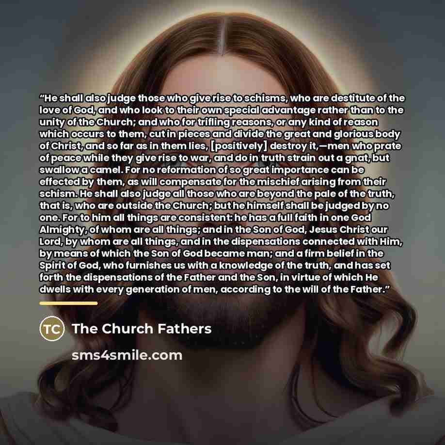 “He shall also judge those who give rise to schisms, who are destitute of the love of God, and who look to their own special advantage rather than to the unity of the Church; and who for trifling reasons, or any kind of reason which occurs to them, cut in pieces and divide the great and glorious…” quote by The Church Fathers