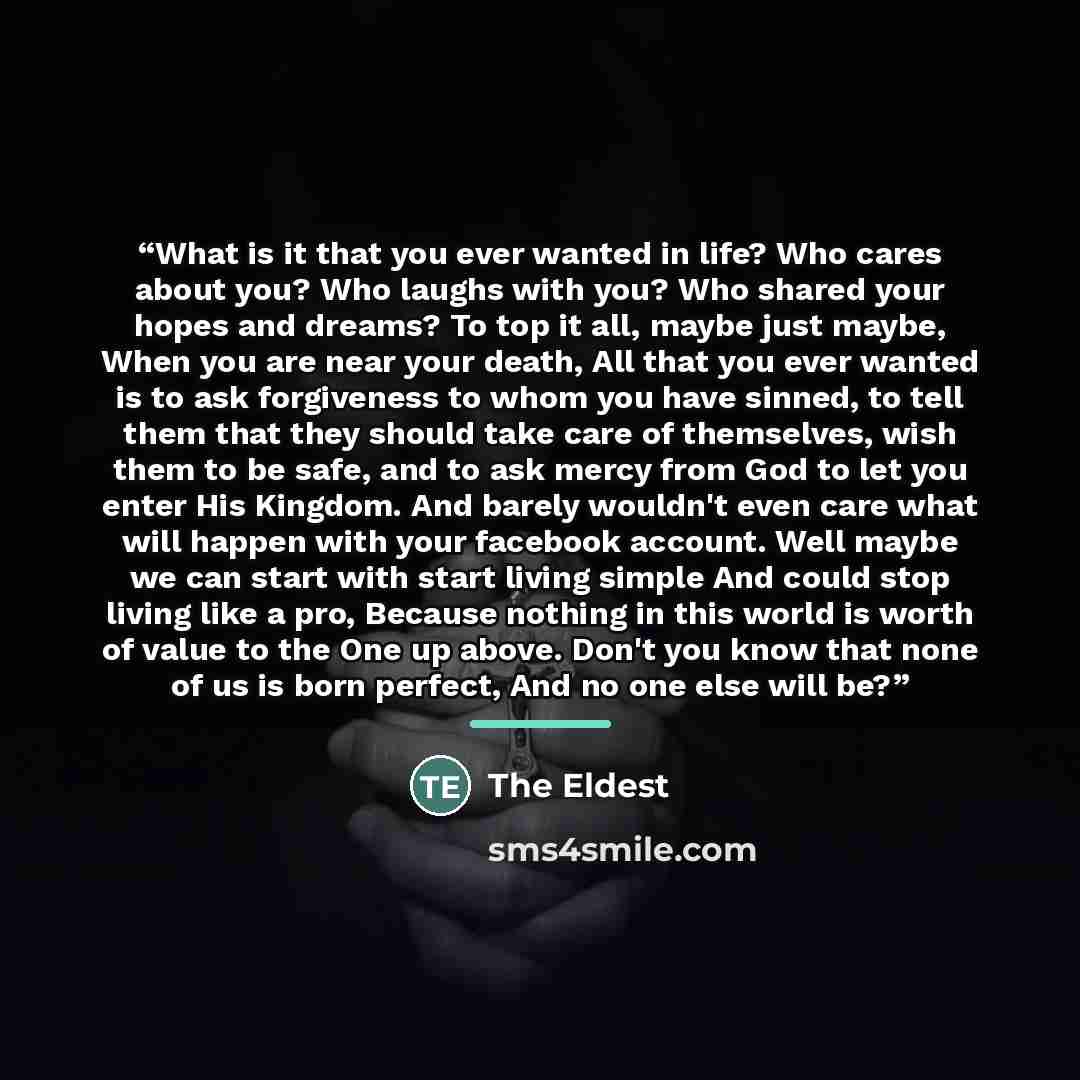 “What is it that you ever wanted in life? Who cares about you? Who laughs with you? Who shared your hopes and dreams? To top it all, maybe just maybe, When you are near your death, All that you ever wanted is to ask forgiveness to whom you have sinned, to tell them that they should take care of…” quote by The Eldest
