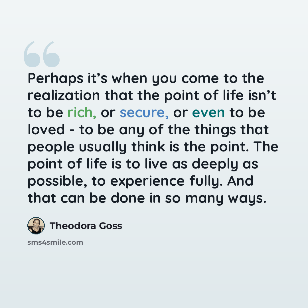 “Perhaps it’s when you come to the realization that the point of life isn’t to be rich, or secure, or even to be loved - to be any of the things that people usually think is the point. The point of life is to live as deeply as possible, to experience fully. And that can be done in so many ways.” quote by Theodora Goss