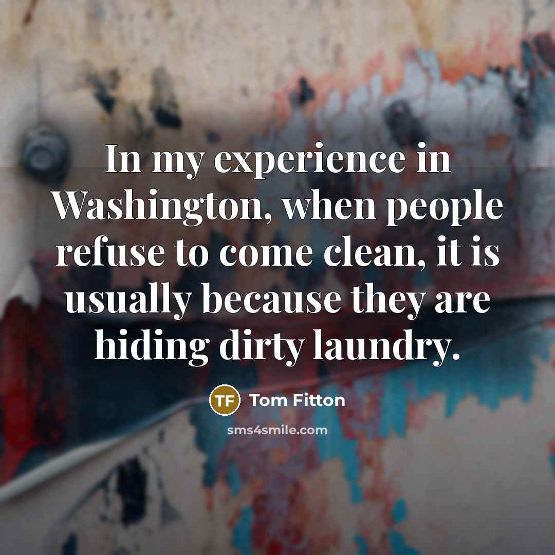 “In my experience in Washington, when people refuse to come clean, it is usually because they are hiding dirty laundry.” quote by Tom Fitton