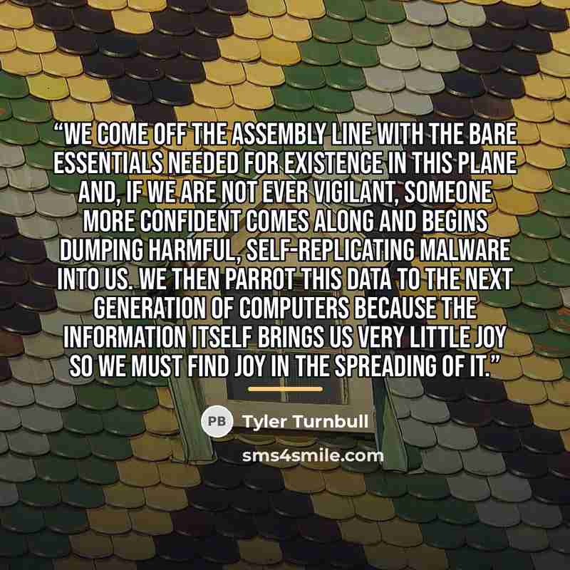 “We come off the assembly line with the bare essentials needed for existence in this plane and, if we are not ever vigilant, someone more confident comes along and begins dumping harmful, self-replicating malware into us. We then parrot this data to the next generation of computers because the…” quote by Tyler Turnbull