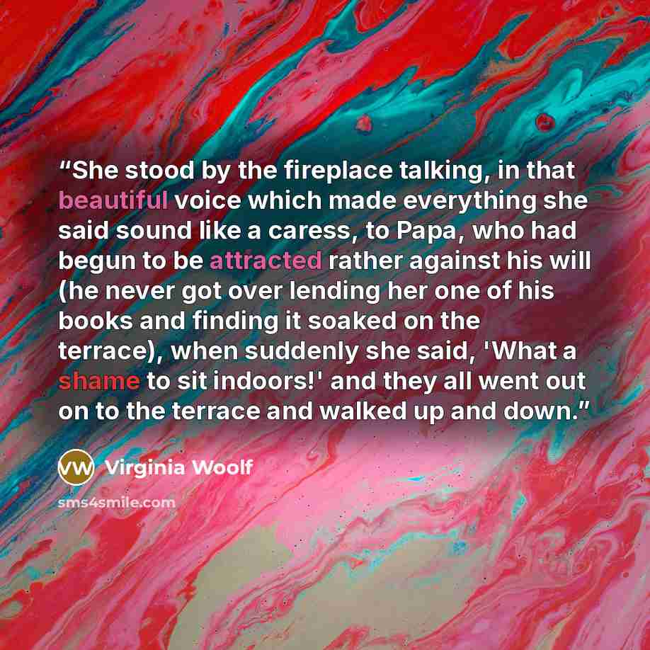 “She stood by the fireplace talking, in that beautiful voice which made everything she said sound like a caress, to Papa, who had begun to be attracted rather against his will (he never got over lending her one of his books and finding it soaked on the terrace), when suddenly she said, 'What a…” quote by Virginia Woolf