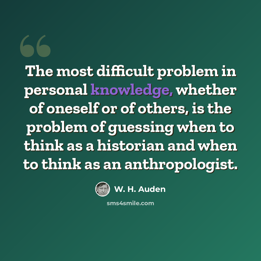 “The most difficult problem in personal knowledge, whether of oneself or of others, is the problem of guessing when to think as a historian and when to think as an anthropologist.” quote by W. H. Auden