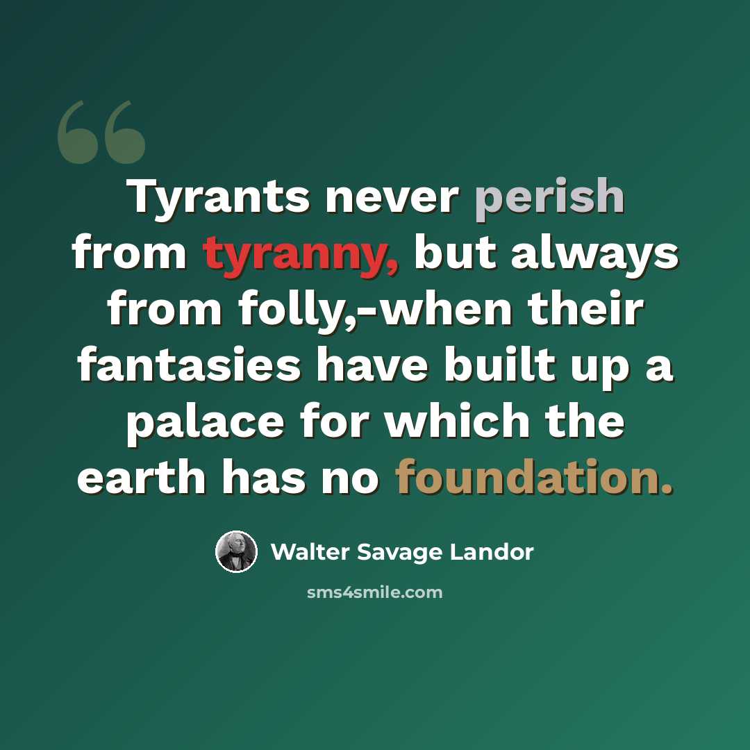 “Tyrants never perish from tyranny, but always from folly,-when their fantasies have built up a palace for which the earth has no foundation.” quote by Walter Savage Landor