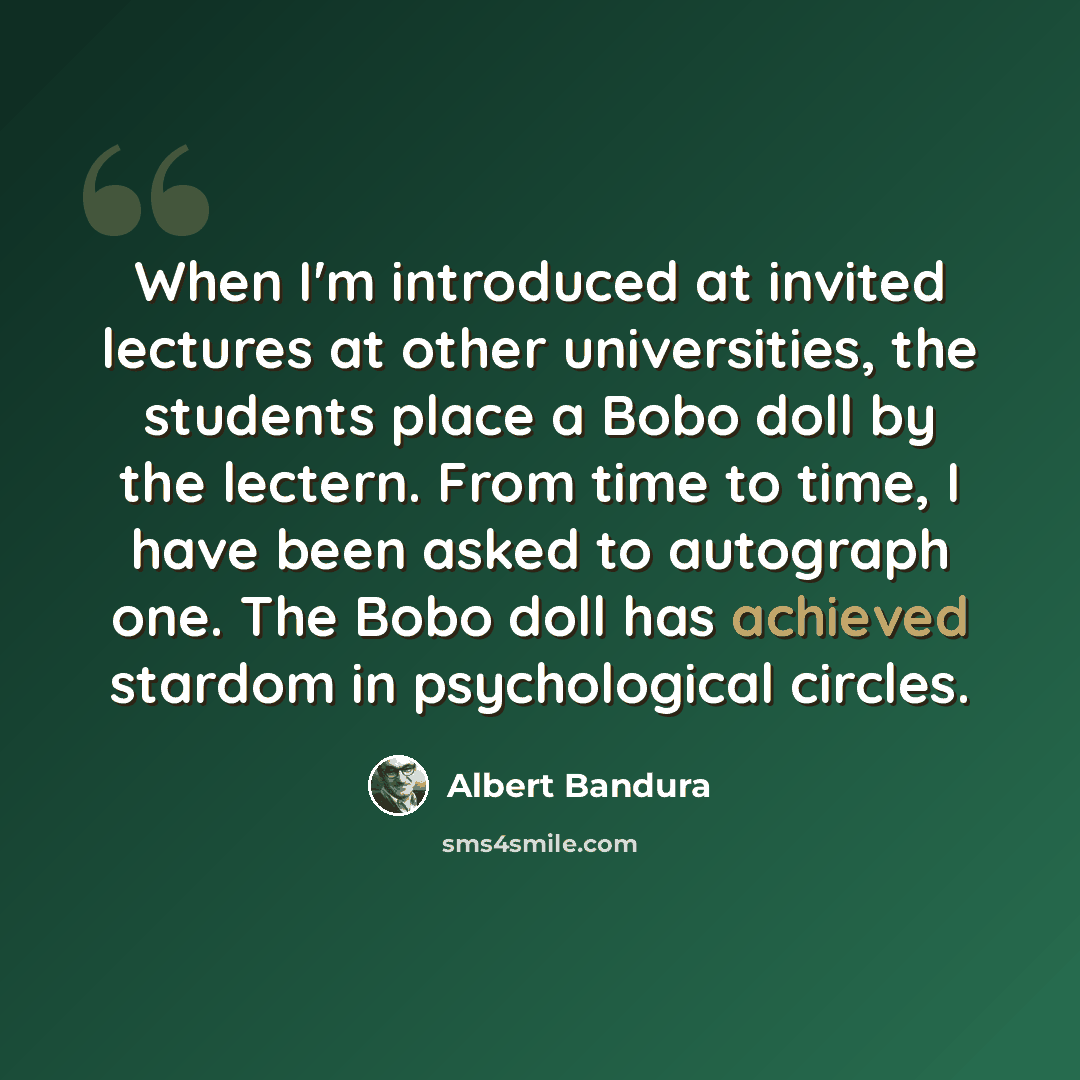 “When I'm introduced at invited lectures at other universities, the students place a Bobo doll by the lectern. From time to time, I have been asked to autograph one. The Bobo doll has achieved stardom in psychological circles.” quote by Albert Bandura