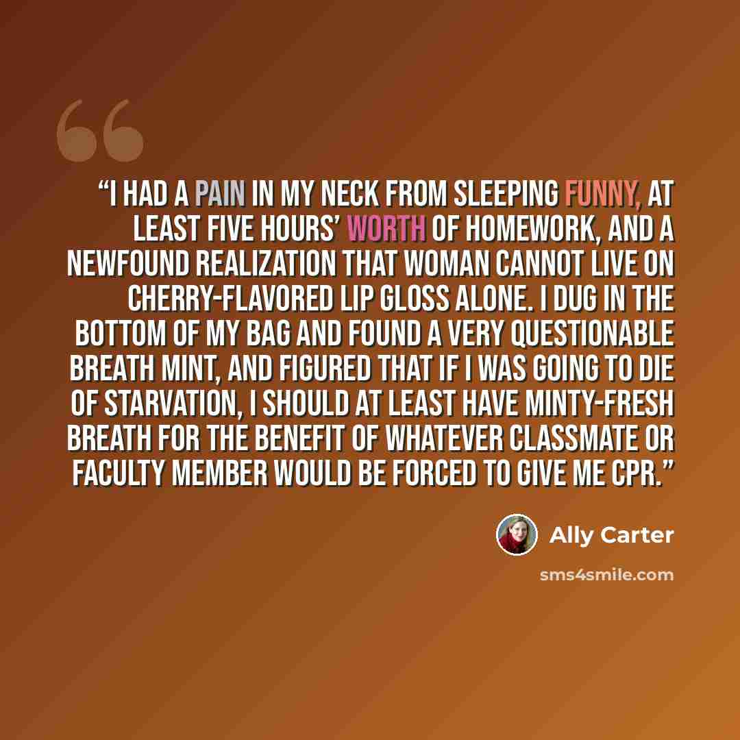 “I had a pain in my neck from sleeping funny, at least five hours’ worth of homework, and a newfound realization that woman cannot live on cherry-flavored lip gloss alone. I dug in the bottom of my bag and found a very questionable breath mint, and figured that if I was going to die of starvation…” quote by Ally Carter