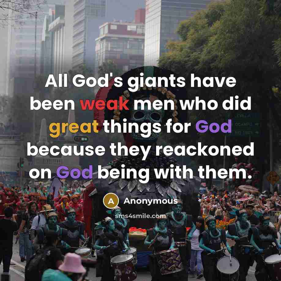 “All God's giants have been weak men who did great things for God because they reackoned on God being with them.” quote by Anonymous
