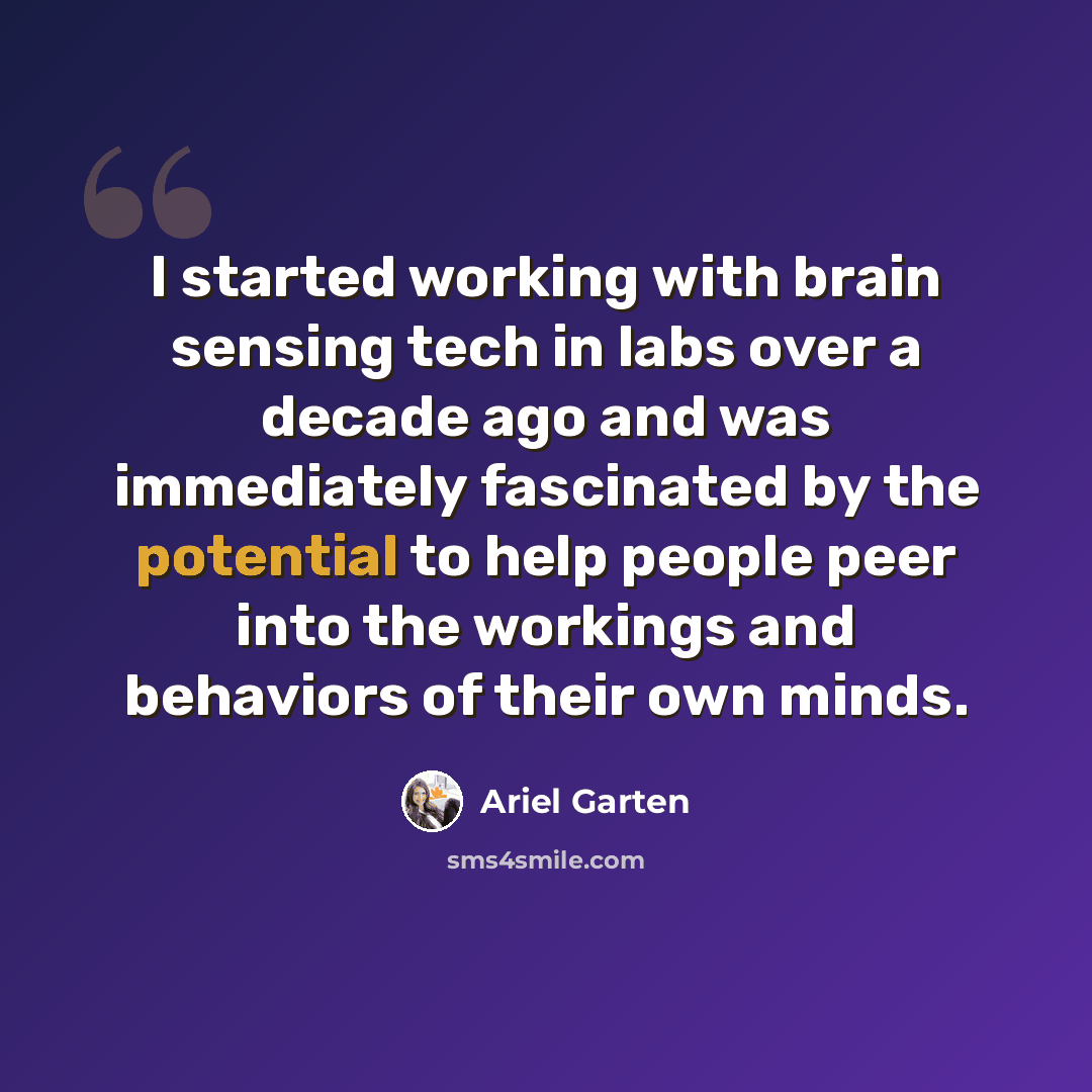 “I started working with brain sensing tech in labs over a decade ago and was immediately fascinated by the potential to help people peer into the workings and behaviors of their own minds.” quote by Ariel Garten
