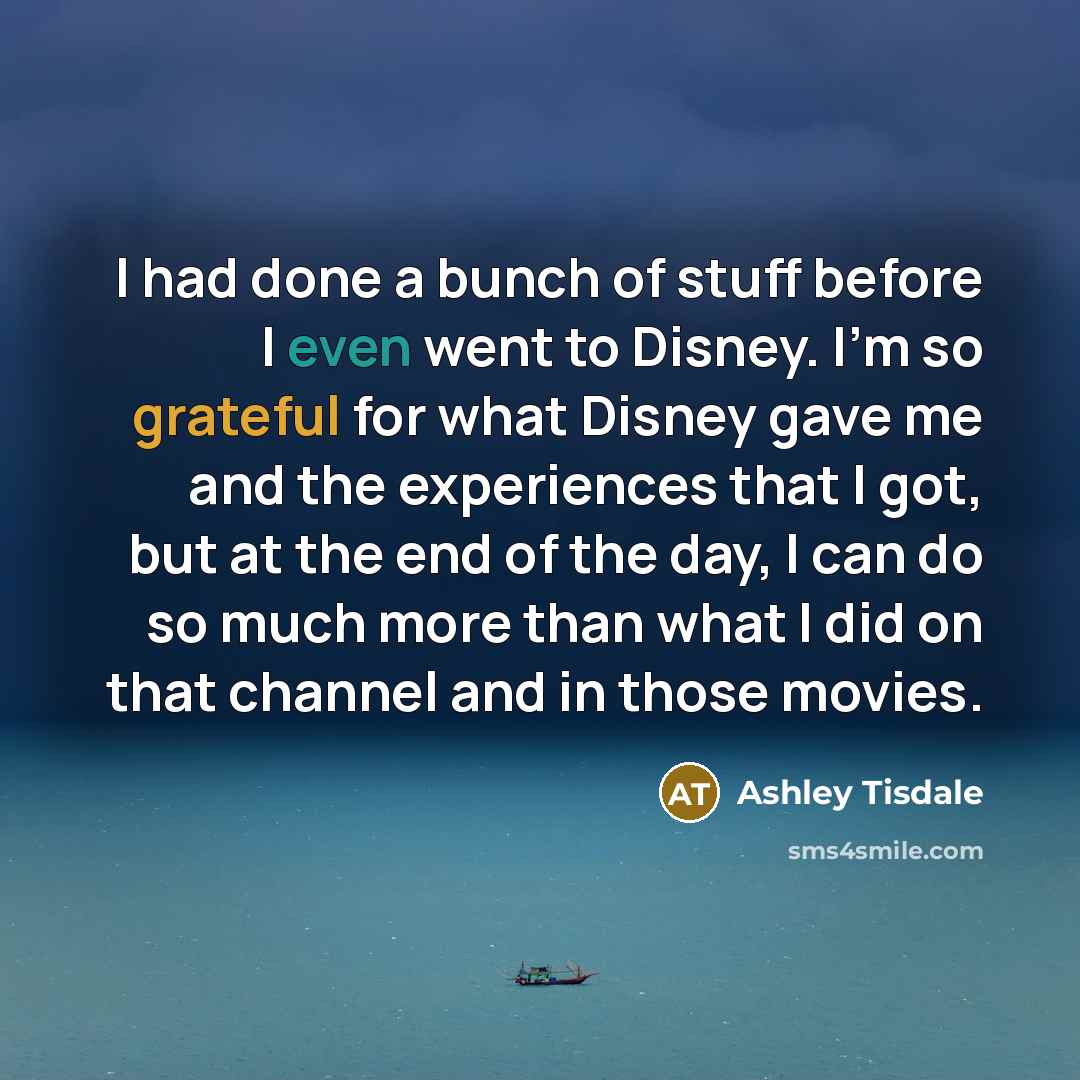 “I had done a bunch of stuff before I even went to Disney. I'm so grateful for what Disney gave me and the experiences that I got, but at the end of the day, I can do so much more than what I did on that channel and in those movies.” quote by Ashley Tisdale