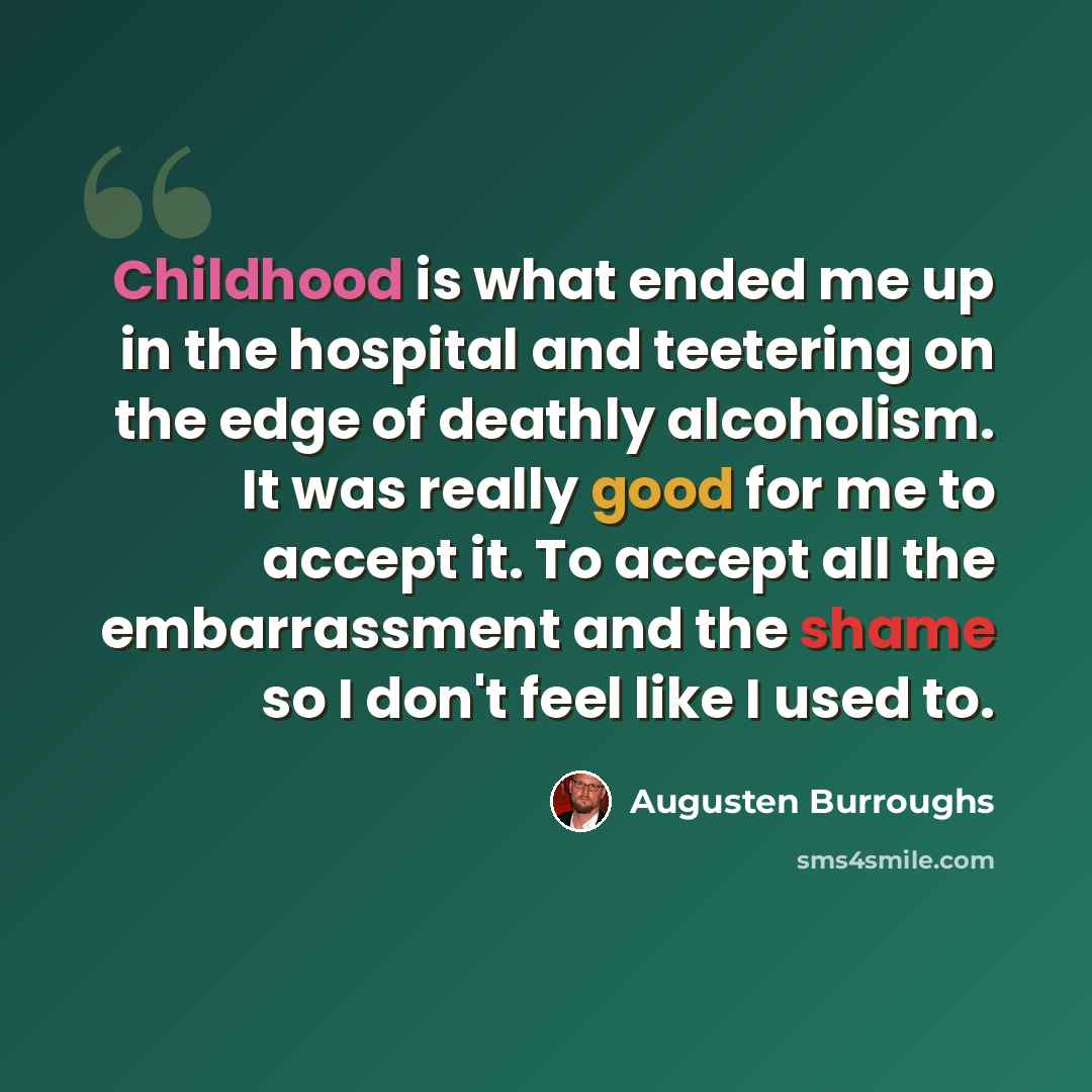 “Childhood is what ended me up in the hospital and teetering on the edge of deathly alcoholism. It was really good for me to accept it. To accept all the embarrassment and the shame so I don't feel like I used to.” quote by Augusten Burroughs