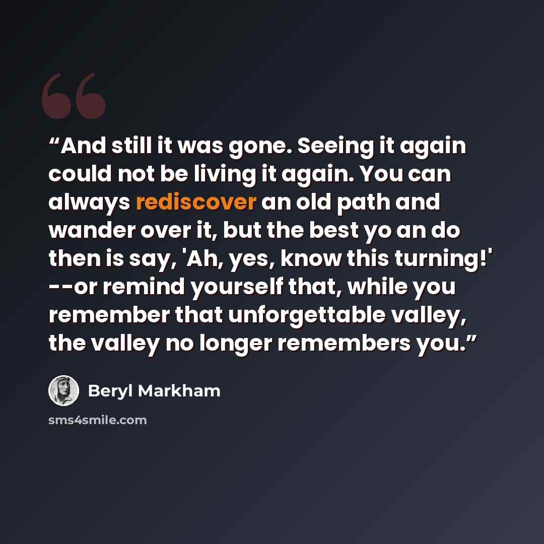 “And still it was gone. Seeing it again could not be living it again. You can always rediscover an old path and wander over it, but the best yo an do then is say, 'Ah, yes, know this turning!' --or remind yourself that, while you remember that unforgettable valley, the valley no longer remembers you.” quote by Beryl Markham