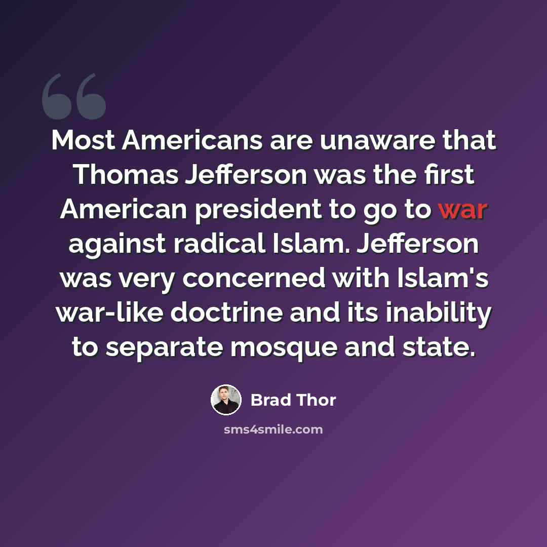 “Most Americans are unaware that Thomas Jefferson was the first American president to go to war against radical Islam. Jefferson was very concerned with Islam's war-like doctrine and its inability to separate mosque and state.” quote by Brad Thor