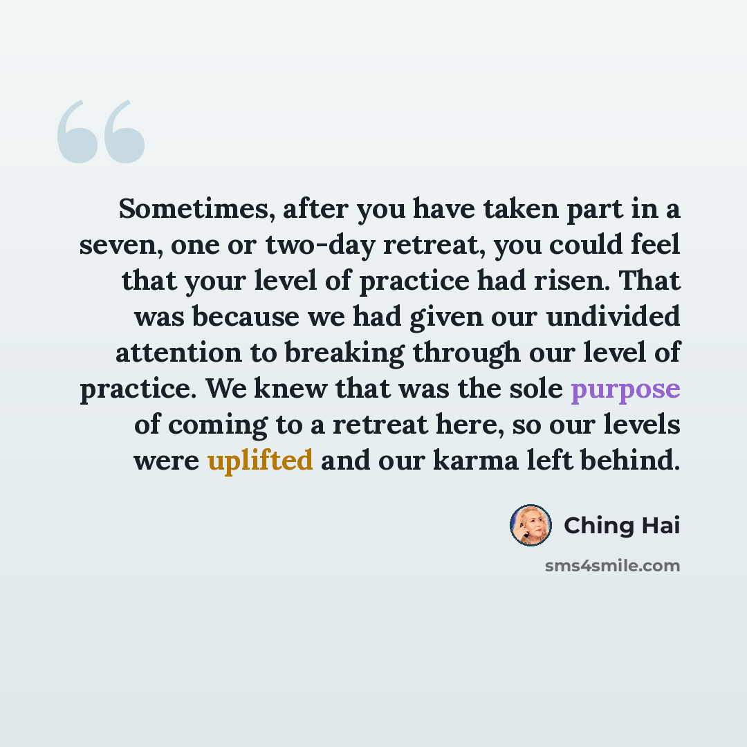 “Sometimes, after you have taken part in a seven, one or two-day retreat, you could feel that your level of practice had risen. That was because we had given our undivided attention to breaking through our level of practice. We knew that was the sole purpose of coming to a retreat here, so our…” quote by Ching Hai