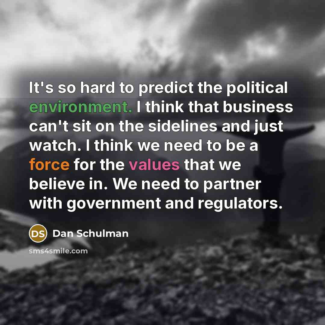 “It's so hard to predict the political environment. I think that business can't sit on the sidelines and just watch. I think we need to be a force for the values that we believe in. We need to partner with government and regulators.” quote by Dan Schulman