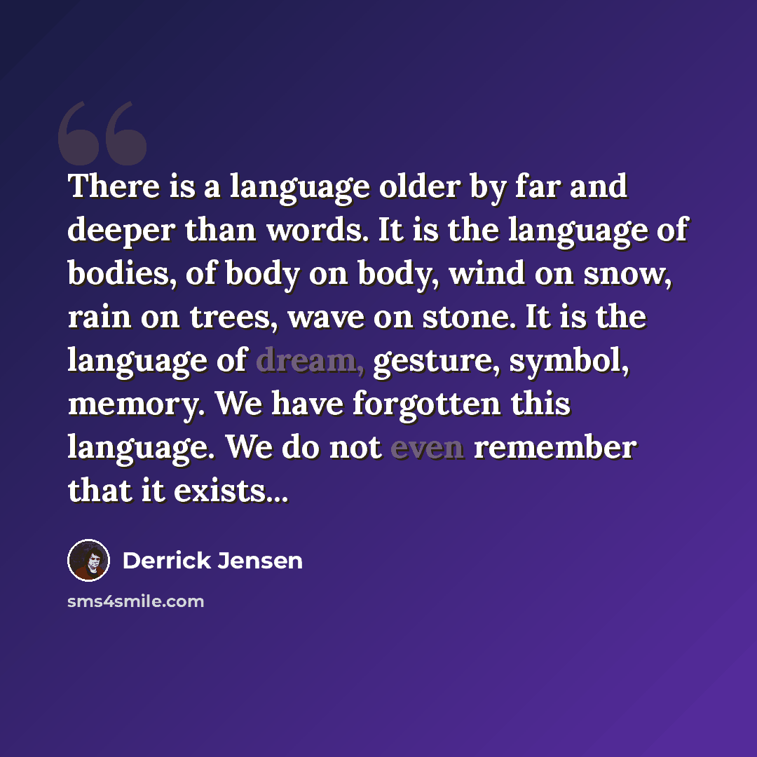 “There is a language older by far and deeper than words. It is the language of bodies, of body on body, wind on snow, rain on trees, wave on stone. It is the language of dream, gesture, symbol, memory. We have forgotten this language. We do not even remember that it exists...” quote by Derrick Jensen