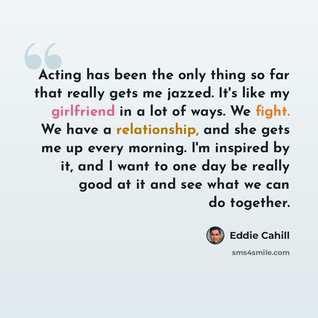 “Acting has been the only thing so far that really gets me jazzed. It's like my girlfriend in a lot of ways. We fight. We have a relationship, and she gets me up every morning. I'm inspired by it, and I want to one day be really good at it and see what we can do together.” quote by Eddie Cahill