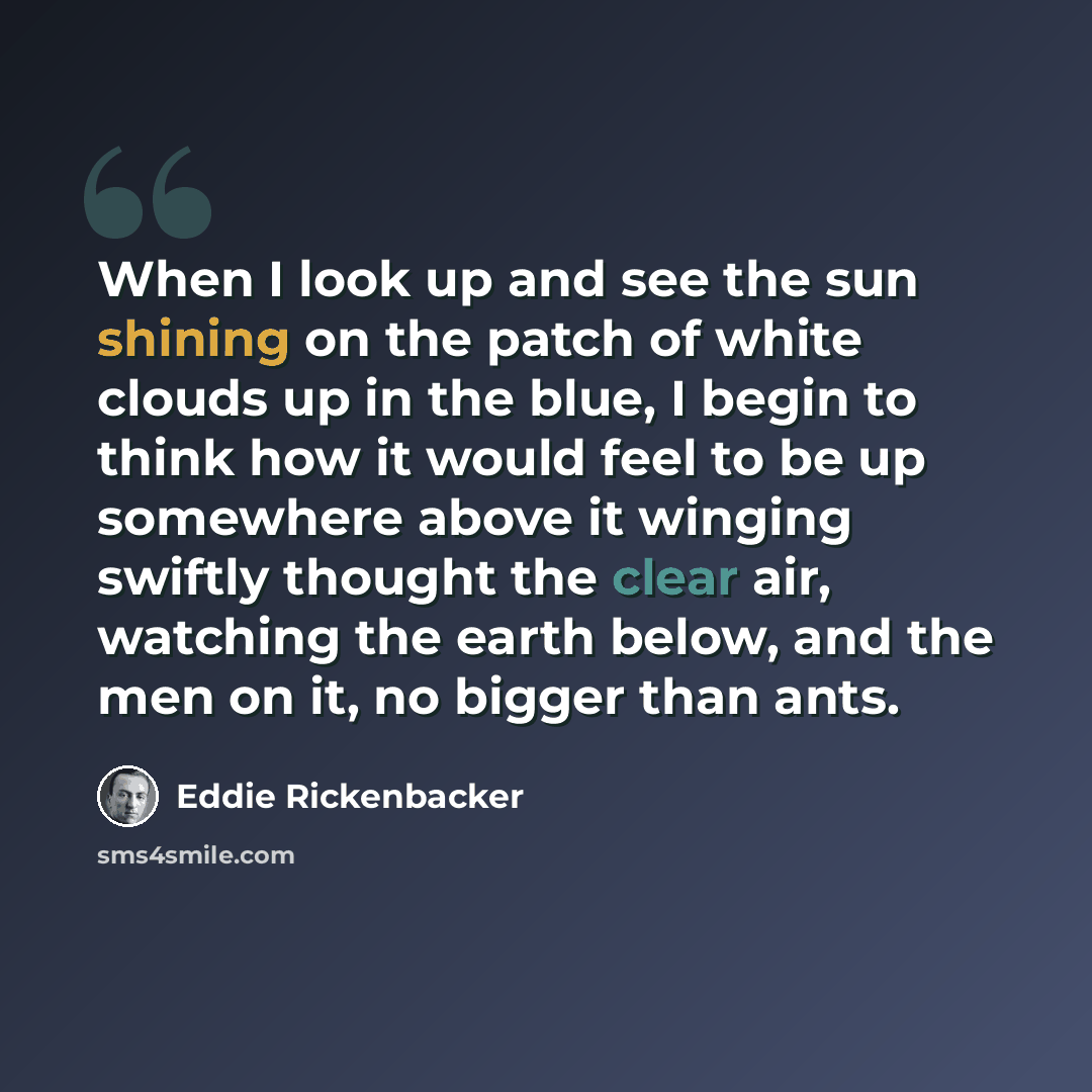 “When I look up and see the sun shining on the patch of white clouds up in the blue, I begin to think how it would feel to be up somewhere above it winging swiftly thought the clear air, watching the earth below, and the men on it, no bigger than ants.” quote by Eddie Rickenbacker