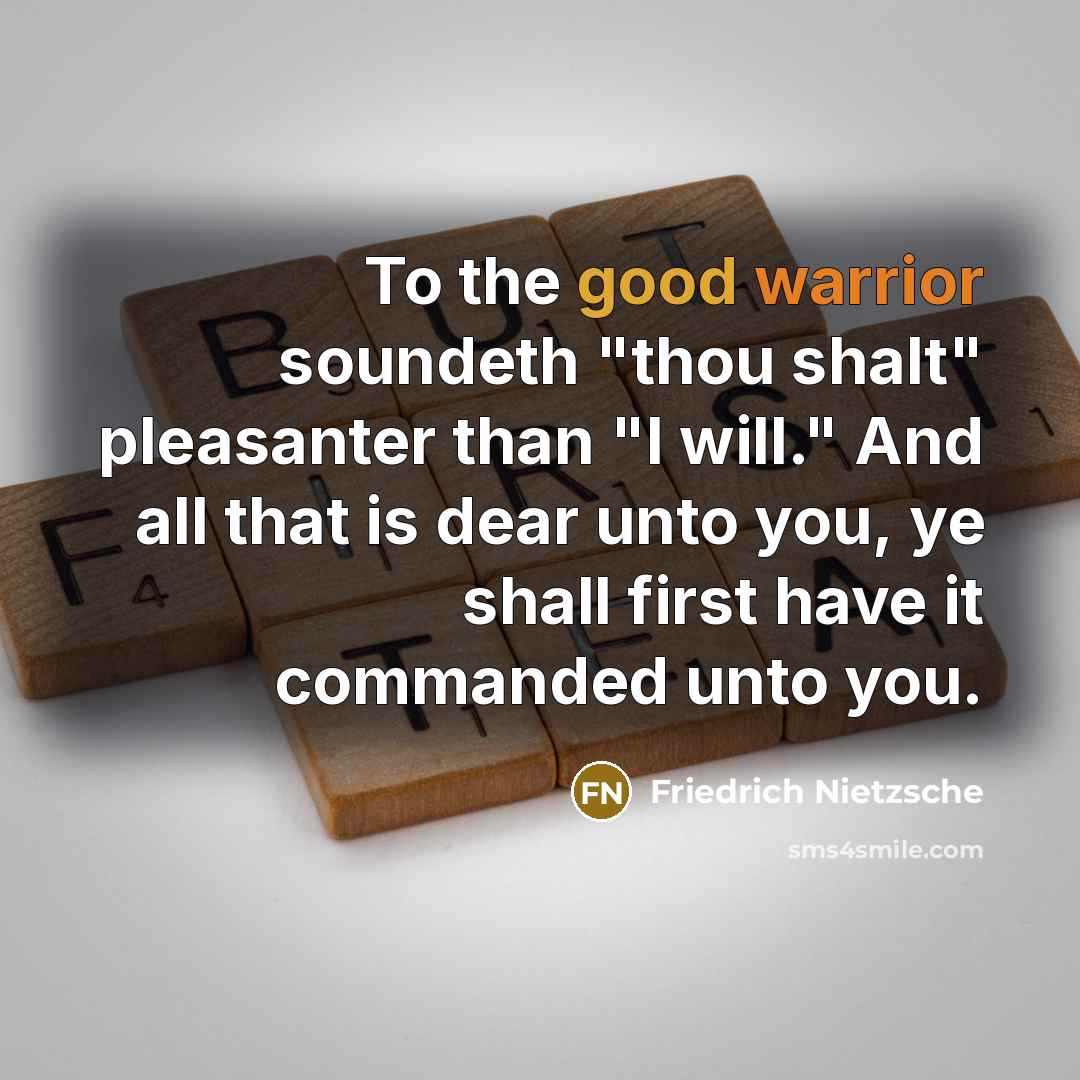 “To the good warrior soundeth "thou shalt" pleasanter than "I will." And all that is dear unto you, ye shall first have it commanded unto you.” quote by Friedrich Nietzsche