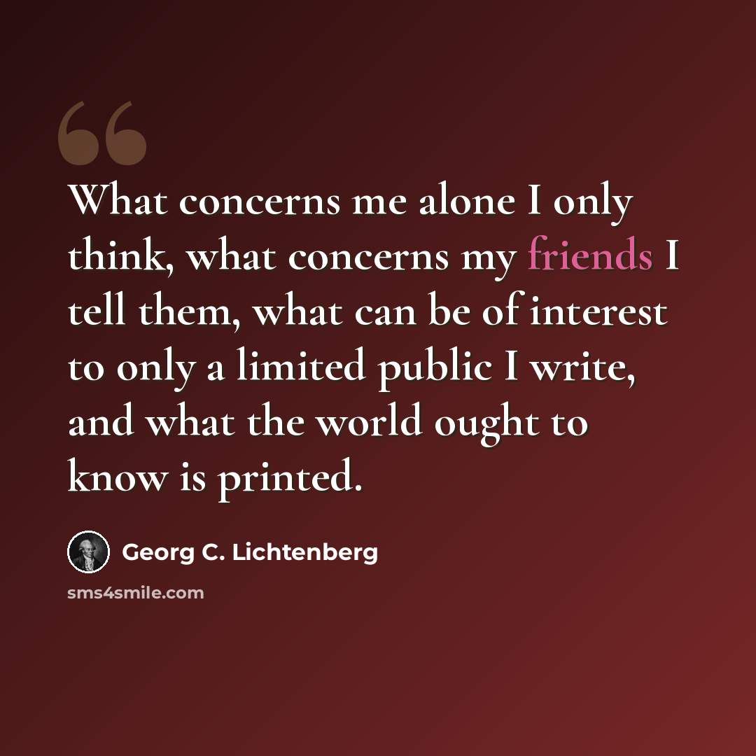 “What concerns me alone I only think, what concerns my friends I tell them, what can be of interest to only a limited public I write, and what the world ought to know is printed.” quote by Georg C. Lichtenberg
