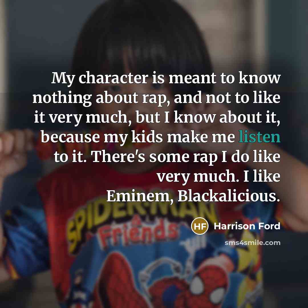 “My character is meant to know nothing about rap, and not to like it very much, but I know about it, because my kids make me listen to it. There's some rap I do like very much. I like Eminem, Blackalicious.” quote by Harrison Ford