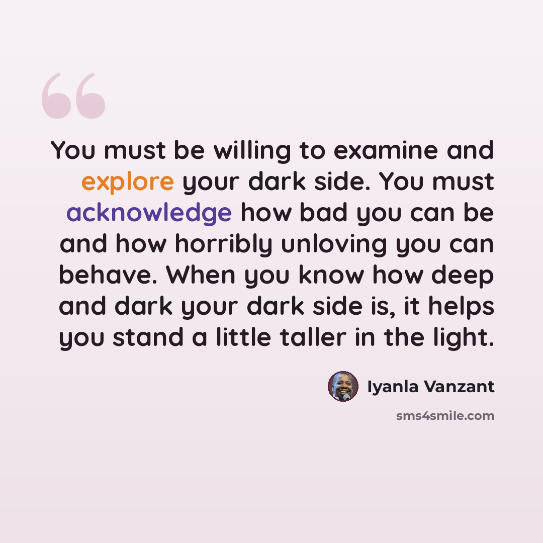“You must be willing to examine and explore your dark side. You must acknowledge how bad you can be and how horribly unloving you can behave. When you know how deep and dark your dark side is, it helps you stand a little taller in the light.” quote by Iyanla Vanzant
