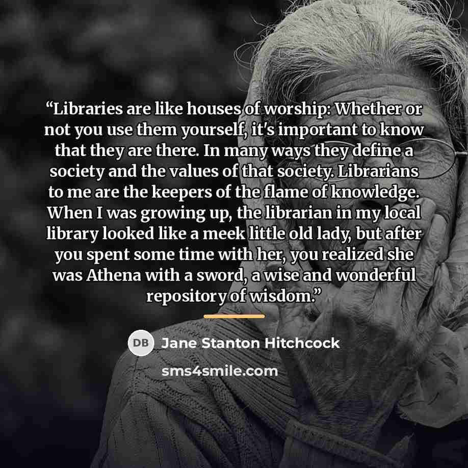 “Libraries are like houses of worship: Whether or not you use them yourself, it's important to know that they are there. In many ways they define a society and the values of that society. Librarians to me are the keepers of the flame of knowledge. When I was growing up, the librarian in my local…” quote by Jane Stanton Hitchcock
