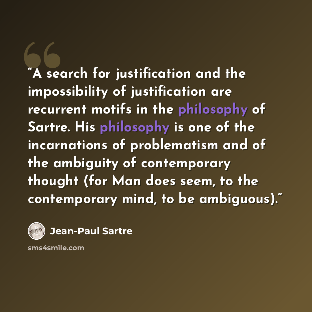 “A search for justification and the impossibility of justification are recurrent motifs in the philosophy of Sartre. His philosophy is one of the incarnations of problematism and of the ambiguity of contemporary thought (for Man does seem, to the contemporary mind, to be ambiguous).” quote by Jean-Paul Sartre