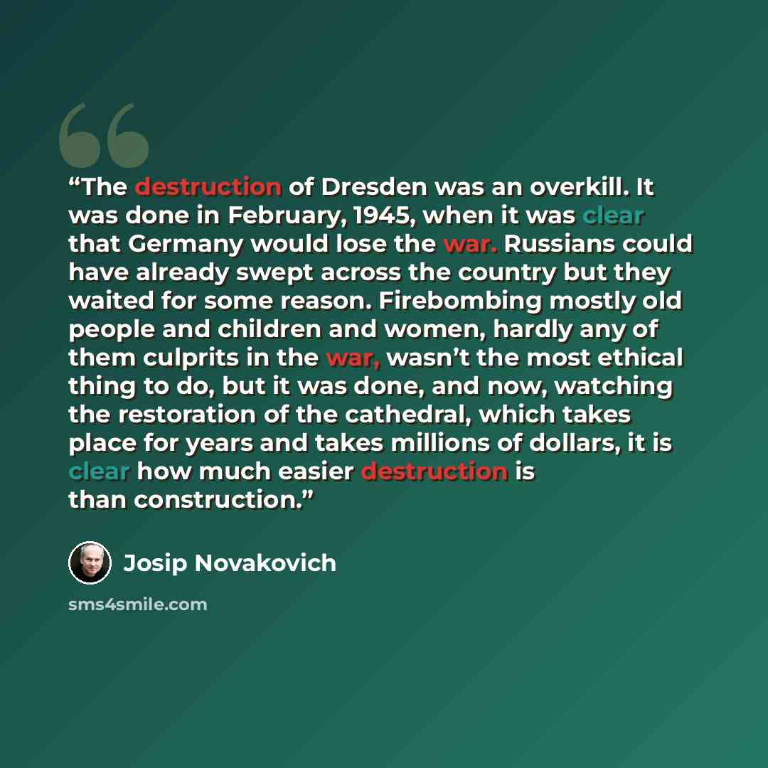 “The destruction of Dresden was an overkill. It was done in February, 1945, when it was clear that Germany would lose the war. Russians could have already swept across the country but they waited for some reason. Firebombing mostly old people and children and women, hardly any of them culprits in…” quote by Josip Novakovich