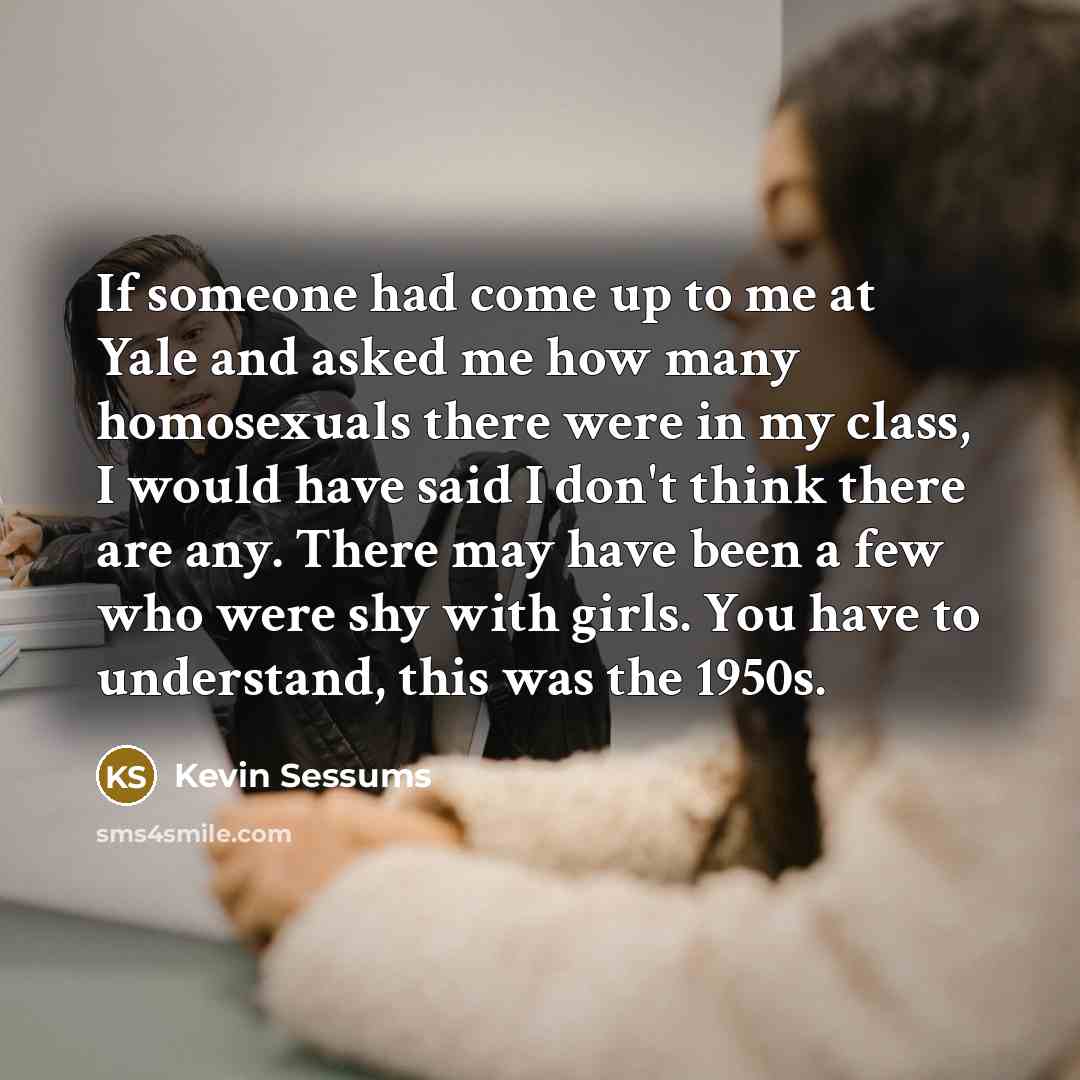 “If someone had come up to me at Yale and asked me how many homosexuals there were in my class, I would have said I don't think there are any. There may have been a few who were shy with girls. You have to understand, this was the 1950s.” quote by Kevin Sessums