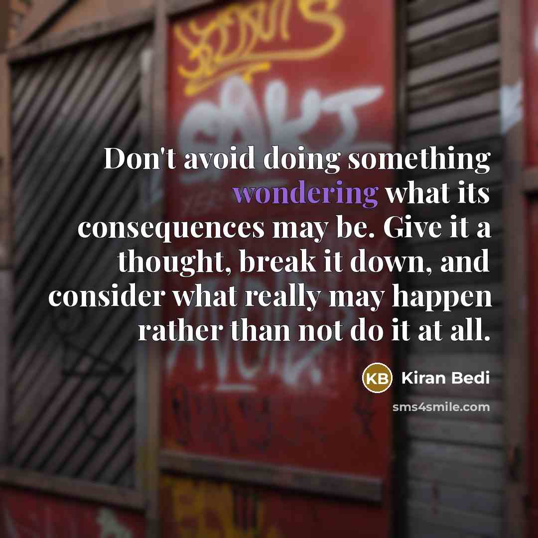 “Don't avoid doing something wondering what its consequences may be. Give it a thought, break it down, and consider what really may happen rather than not do it at all.” quote by Kiran Bedi