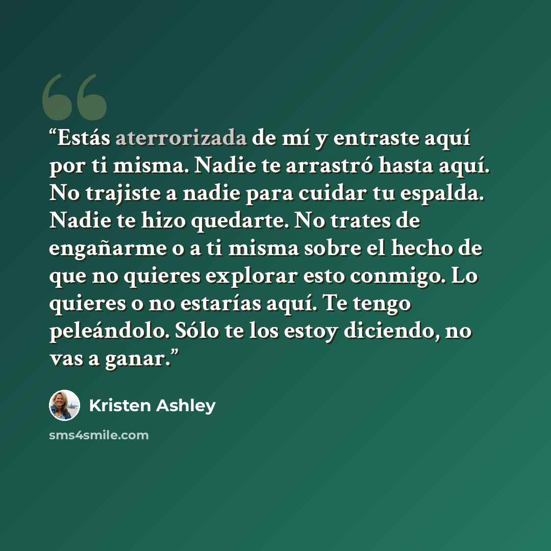 “Estás aterrorizada de mí y entraste aquí por ti misma. Nadie te arrastró hasta aquí. No trajiste a nadie para cuidar tu espalda. Nadie te hizo quedarte. No trates de engañarme o a ti misma sobre el hecho de que no quieres explorar esto conmigo. Lo quieres o no estarías aquí. Te tengo peleándolo…” quote by Kristen Ashley