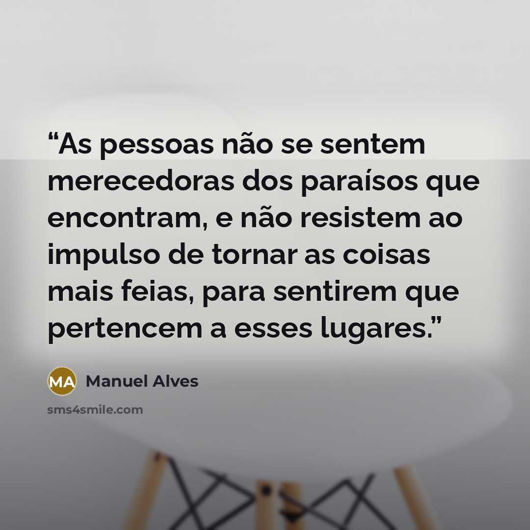 “As pessoas não se sentem merecedoras dos paraísos que encontram, e não resistem ao impulso de tornar as coisas mais feias, para sentirem que pertencem a esses lugares.” quote by Manuel Alves