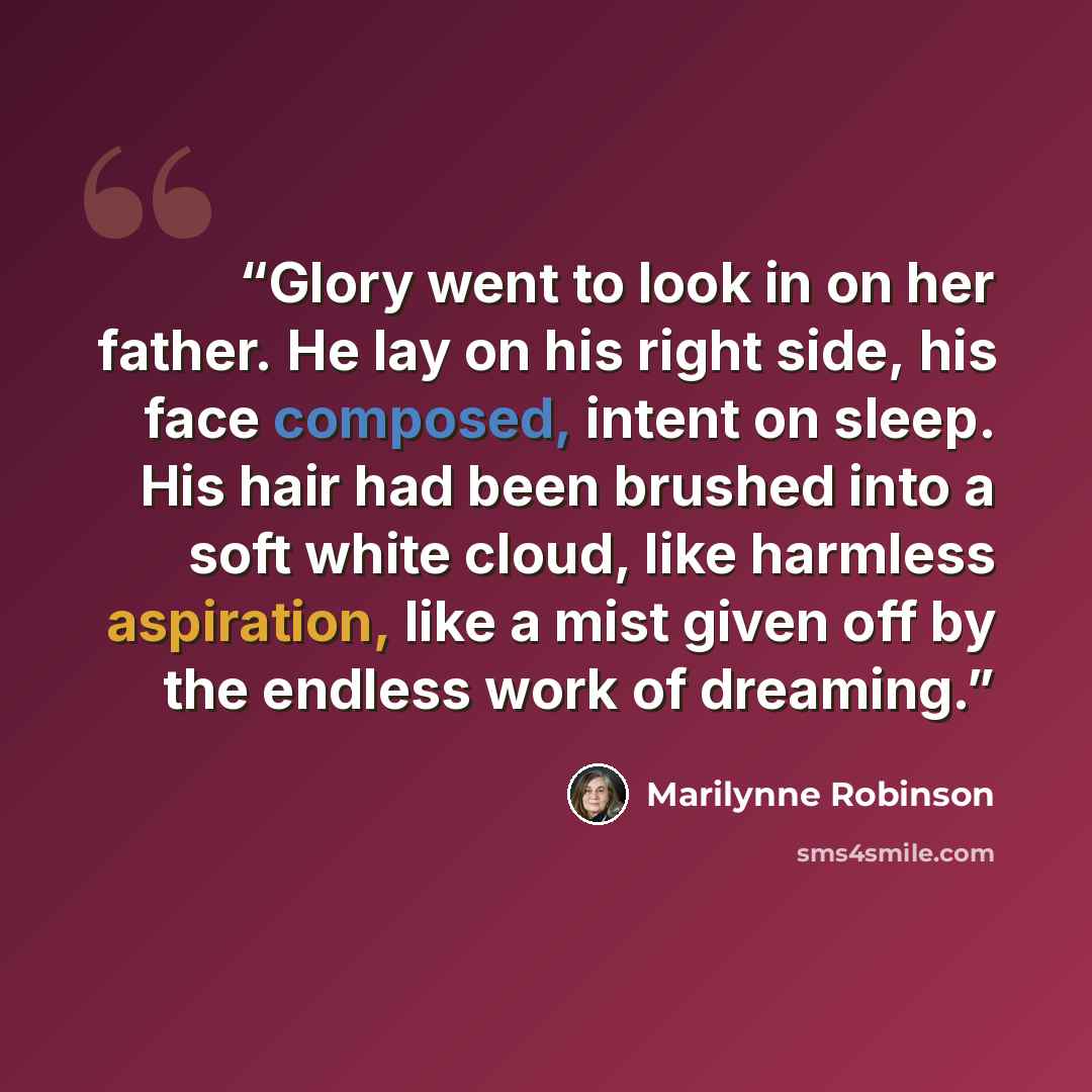“Glory went to look in on her father. He lay on his right side, his face composed, intent on sleep. His hair had been brushed into a soft white cloud, like harmless aspiration, like a mist given off by the endless work of dreaming.” quote by Marilynne Robinson