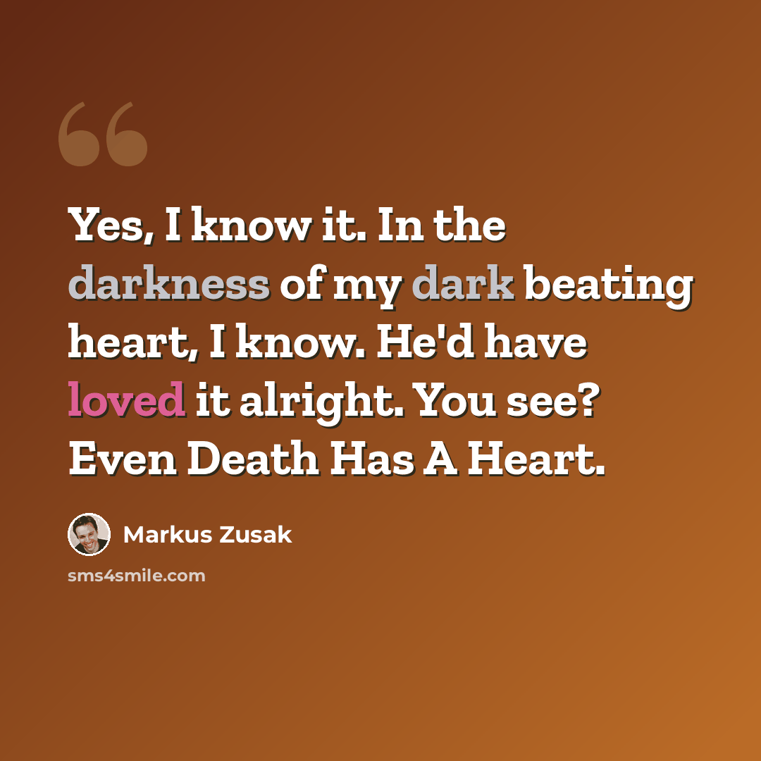 “Yes, I know it. In the darkness of my dark beating heart, I know. He'd have loved it alright. You see? Even Death Has A Heart.” quote by Markus Zusak
