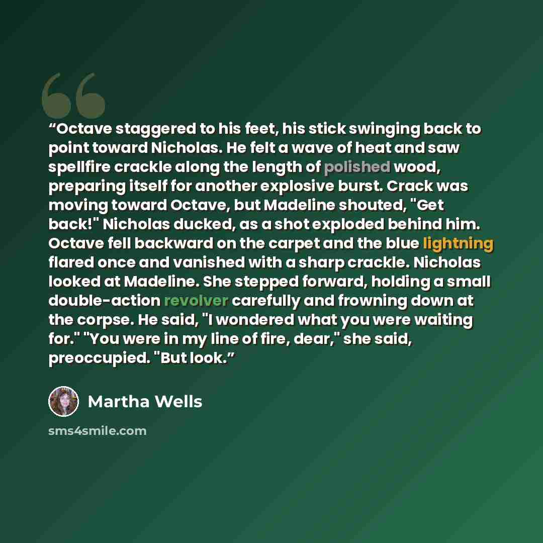 “Octave staggered to his feet, his stick swinging back to point toward Nicholas. He felt a wave of heat and saw spellfire crackle along the length of polished wood, preparing itself for another explosive burst. Crack was moving toward Octave, but Madeline shouted, "Get back!" Nicholas ducked, as a…” quote by Martha Wells
