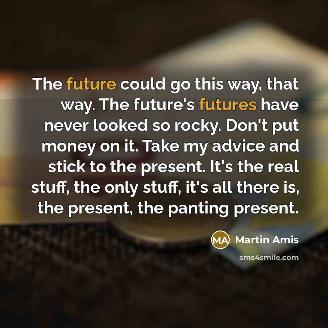 “The future could go this way, that way. The future's futures have never looked so rocky. Don't put money on it. Take my advice and stick to the present. It's the real stuff, the only stuff, it's all there is, the present, the panting present.” quote by Martin Amis