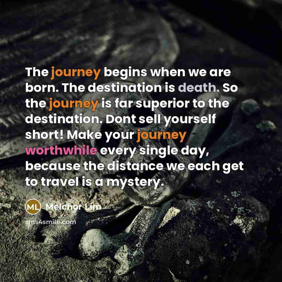 “The journey begins when we are born. The destination is death. So the journey is far superior to the destination. Dont sell yourself short! Make your journey worthwhile every single day, because the distance we each get to travel is a mystery.” quote by Melchor Lim
