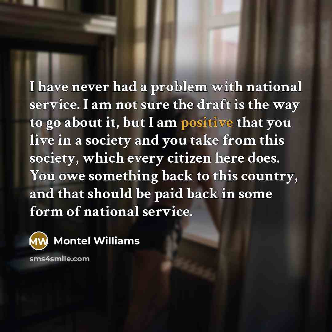 “I have never had a problem with national service. I am not sure the draft is the way to go about it, but I am positive that you live in a society and you take from this society, which every citizen here does. You owe something back to this country, and that should be paid back in some form of…” quote by Montel Williams
