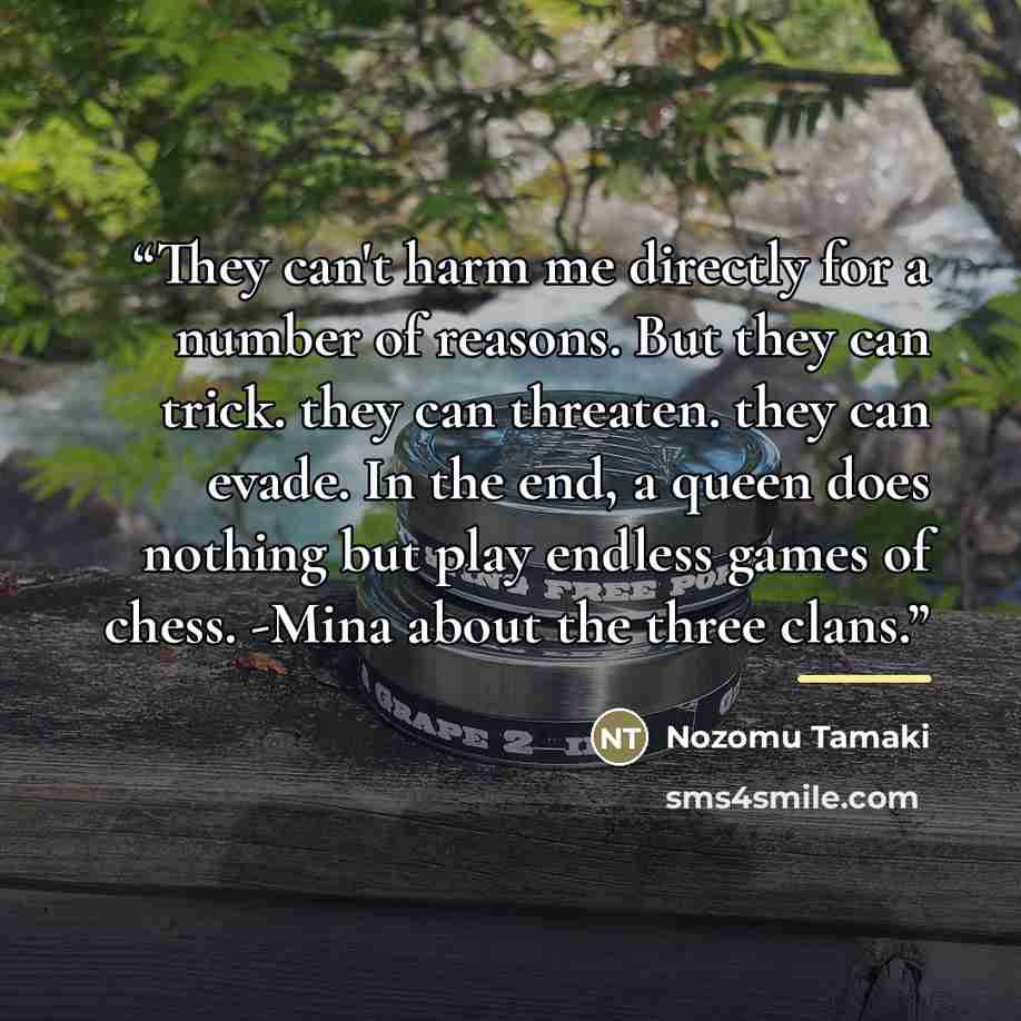 “They can't harm me directly for a number of reasons. But they can trick. they can threaten. they can evade. In the end, a queen does nothing but play endless games of chess. -Mina about the three clans.” quote by Nozomu Tamaki
