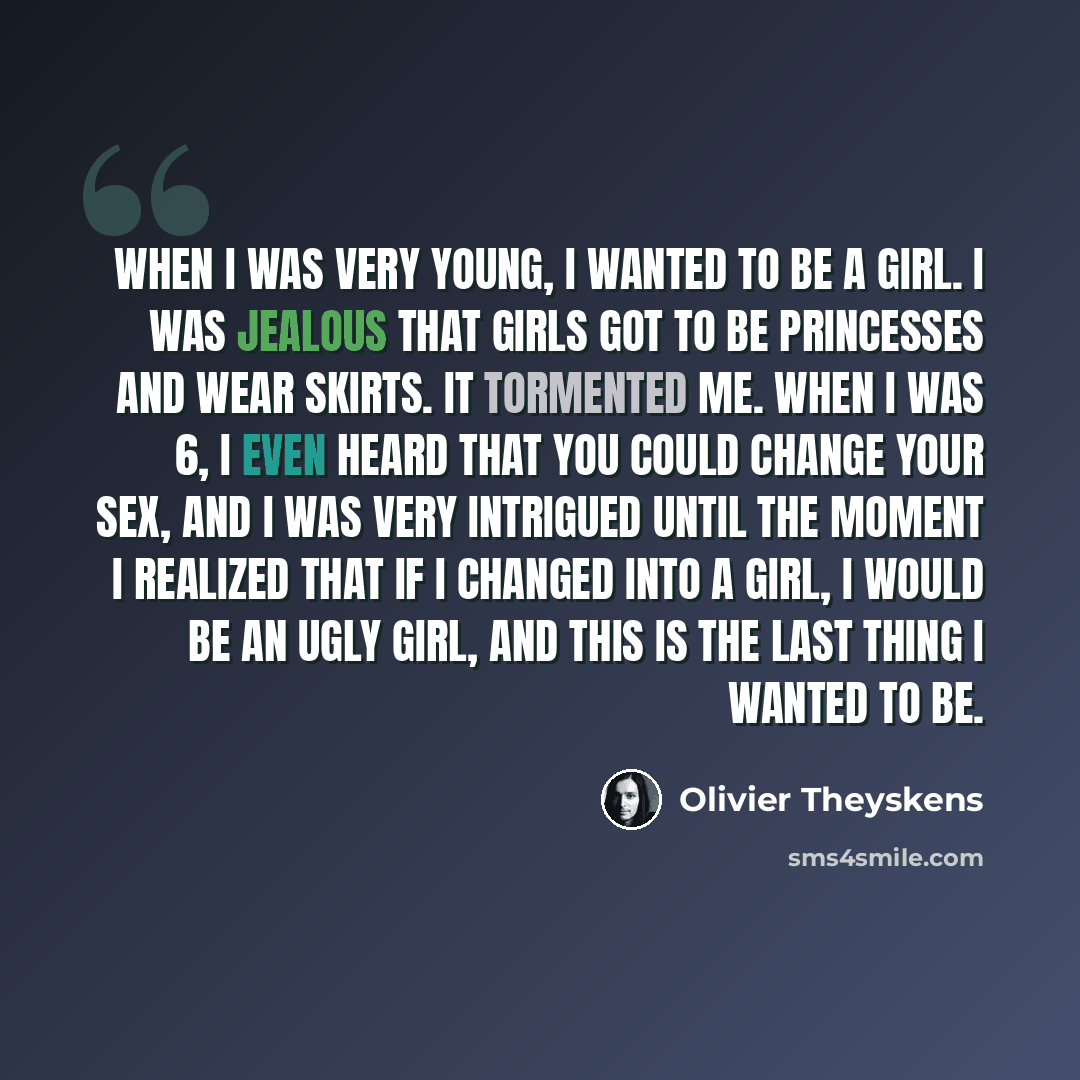 “When I was very young, I wanted to be a girl. I was jealous that girls got to be princesses and wear skirts. It tormented me. When I was 6, I even heard that you could change your sex, and I was very intrigued until the moment I realized that if I changed into a girl, I would be an ugly girl, and…” quote by Olivier Theyskens