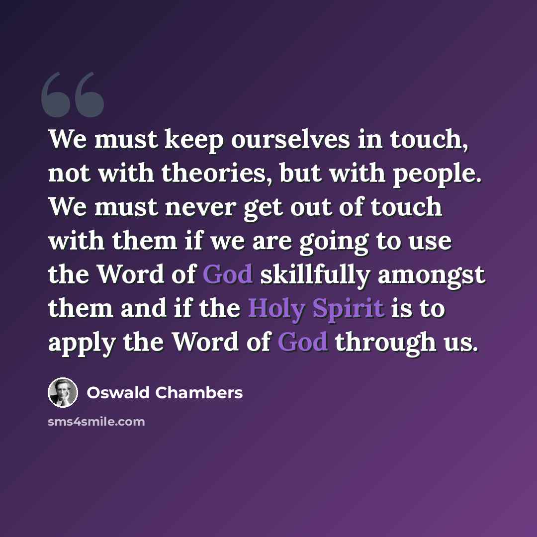 “We must keep ourselves in touch, not with theories, but with people. We must never get out of touch with them if we are going to use the Word of God skillfully amongst them and if the Holy Spirit is to apply the Word of God through us.” quote by Oswald Chambers