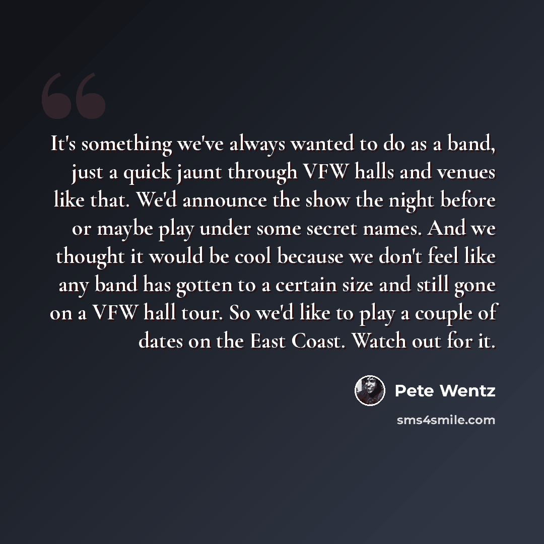 “It's something we've always wanted to do as a band, just a quick jaunt through VFW halls and venues like that. We'd announce the show the night before or maybe play under some secret names. And we thought it would be cool because we don't feel like any band has gotten to a certain size and still…” quote by Pete Wentz
